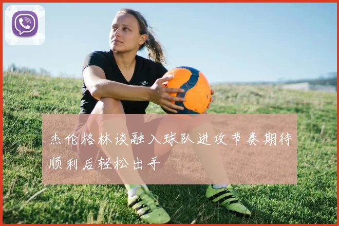 杰伦格林谈融入球队进攻节奏期待顺利后轻松出手