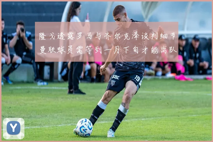 隆戈透露罗马与齐尔克泽谈判细节曼联球员需等到一月下旬才能离队