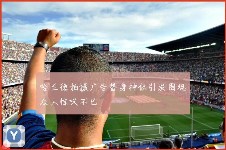 哈兰德拍摄广告替身神似引发围观众人惊叹不已