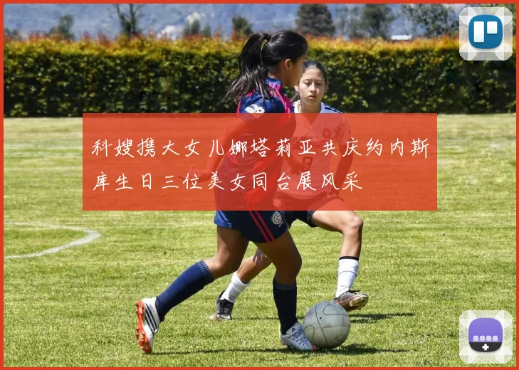 科嫂携大女儿娜塔莉亚共庆约内斯库生日三位美女同台展风采