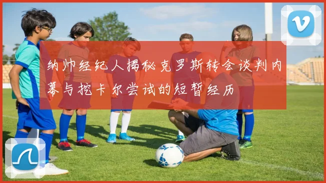 纳帅经纪人揭秘克罗斯转会谈判内幕与挖卡尔尝试的短暂经历