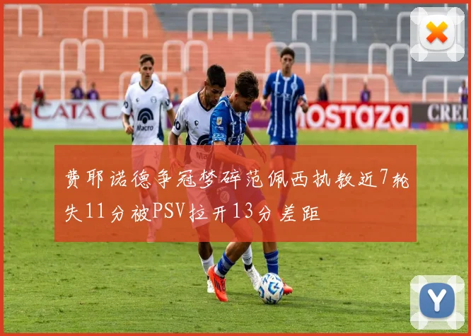 费耶诺德争冠梦碎范佩西执教近7轮失11分被PSV拉开13分差距
