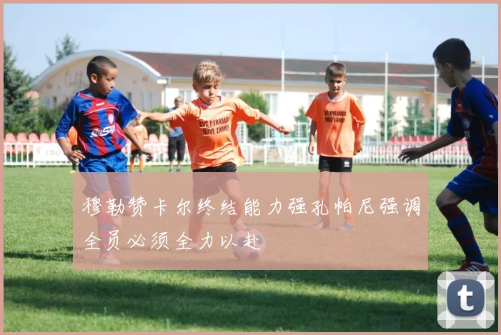穆勒赞卡尔终结能力强孔帕尼强调全员必须全力以赴