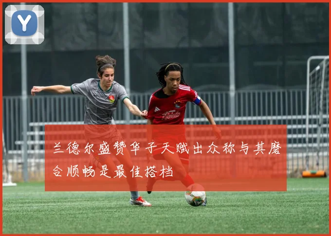 兰德尔盛赞华子天赋出众称与其磨合顺畅是最佳搭档