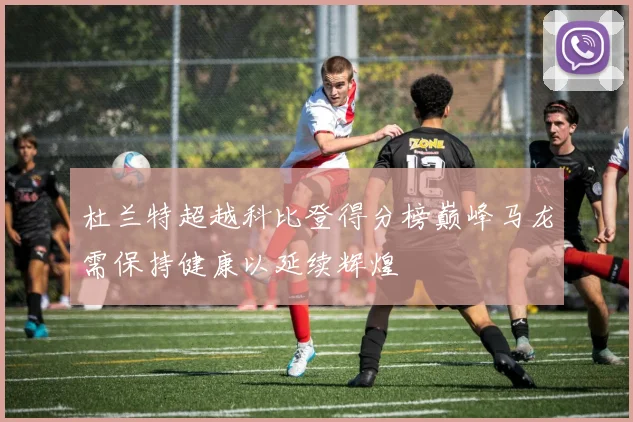 杜兰特超越科比登得分榜巅峰马龙需保持健康以延续辉煌