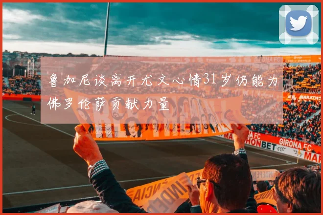 鲁加尼谈离开尤文心情31岁仍能为佛罗伦萨贡献力量