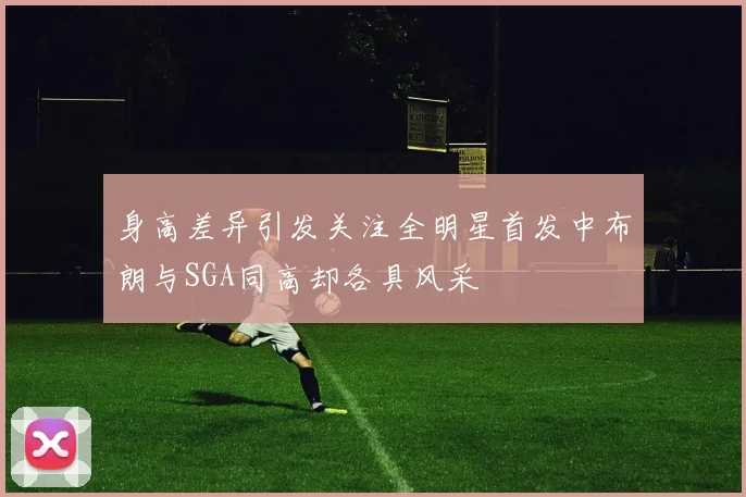 身高差异引发关注全明星首发中布朗与SGA同高却各具风采