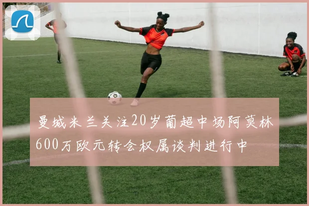 曼城米兰关注20岁葡超中场阿莫林600万欧元转会权属谈判进行中