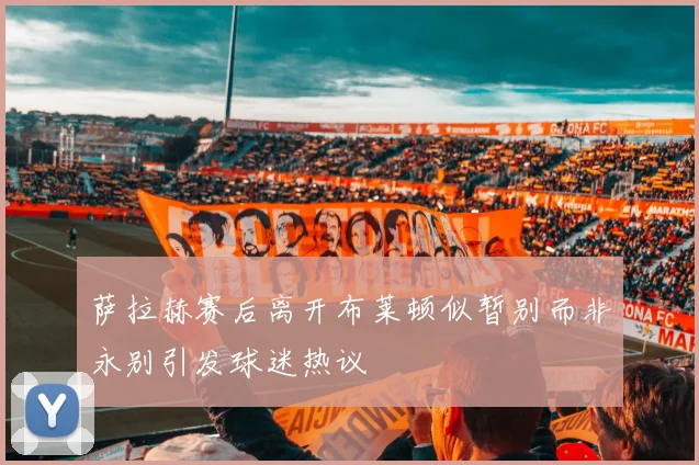 萨拉赫赛后离开布莱顿似暂别而非永别引发球迷热议