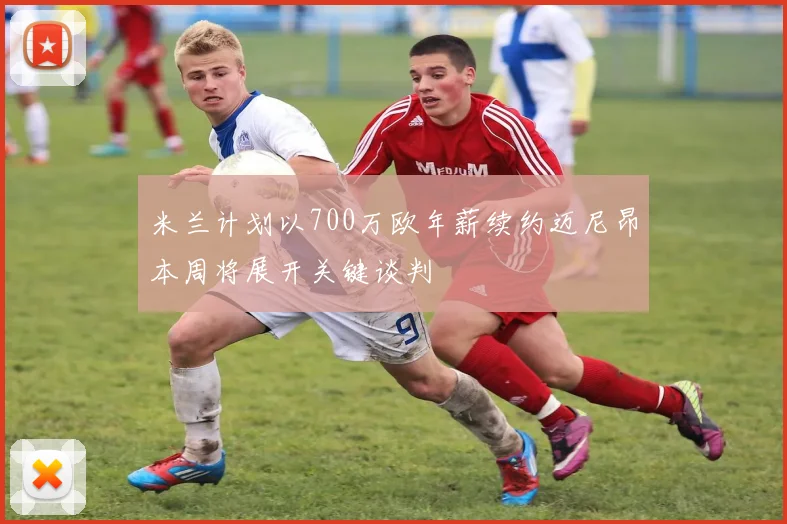 米兰计划以700万欧年薪续约迈尼昂本周将展开关键谈判