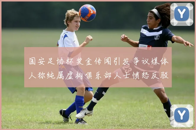 国安足协杯奖金传闻引发争议媒体人称纯属虚构俱乐部人士愤怒反驳