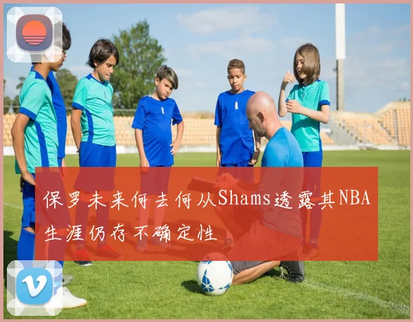 保罗未来何去何从Shams透露其NBA生涯仍存不确定性