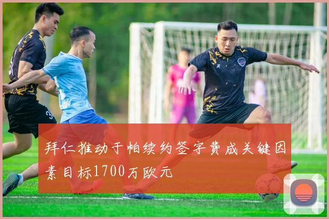 拜仁推动于帕续约签字费成关键因素目标1700万欧元