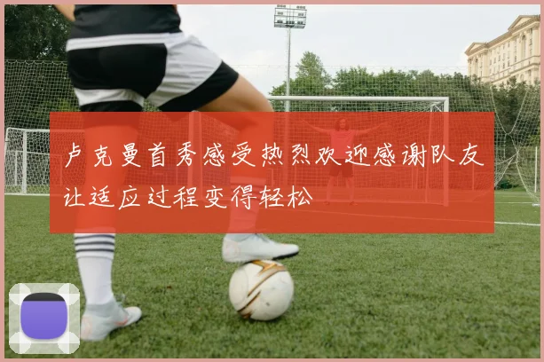 卢克曼首秀感受热烈欢迎感谢队友让适应过程变得轻松