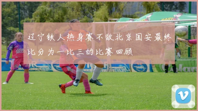 辽宁铁人热身赛不敌北京国安最终比分为一比三的比赛回顾