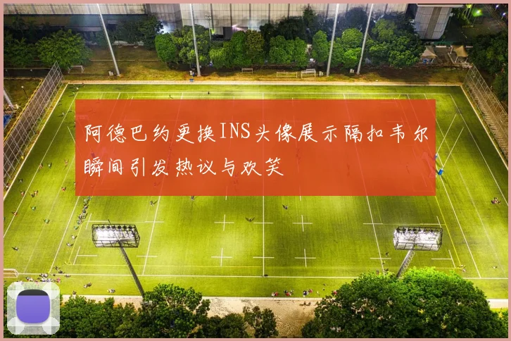阿德巴约更换INS头像展示隔扣韦尔瞬间引发热议与欢笑