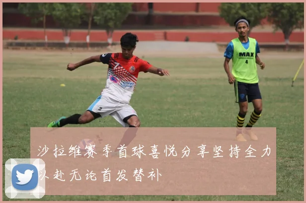 沙拉维赛季首球喜悦分享坚持全力以赴无论首发替补