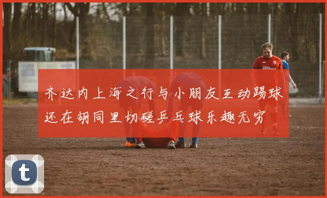 齐达内上海之行与小朋友互动踢球还在胡同里切磋乒乓球乐趣无穷
