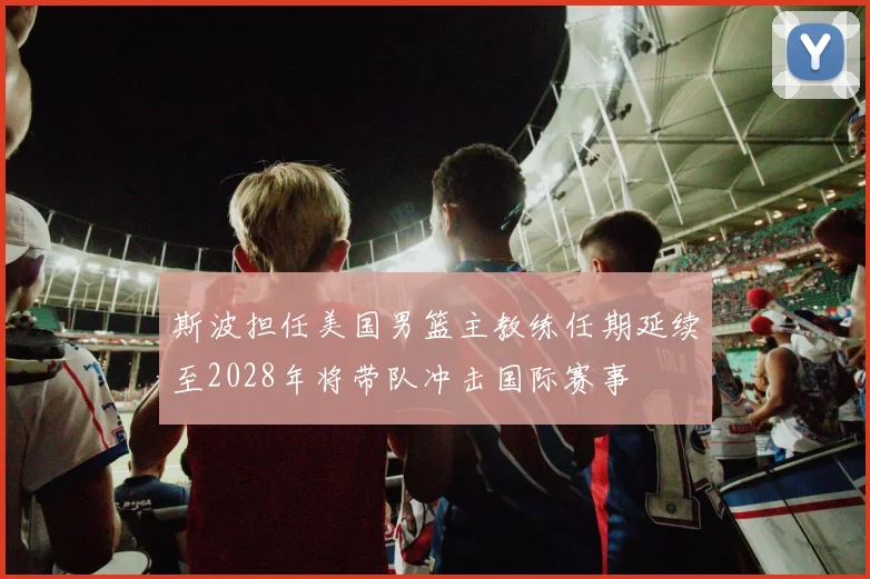 斯波担任美国男篮主教练任期延续至2028年将带队冲击国际赛事