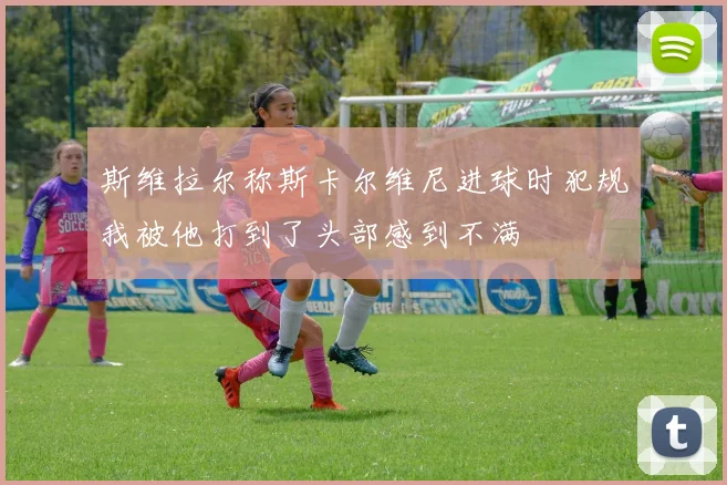 斯维拉尔称斯卡尔维尼进球时犯规我被他打到了头部感到不满