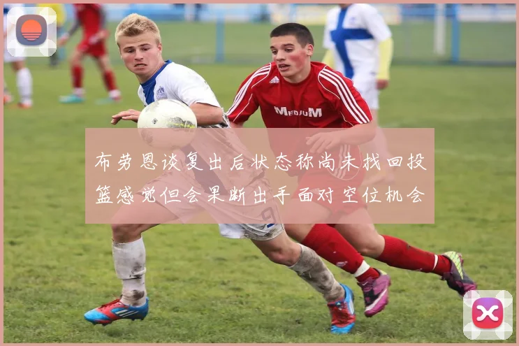 布劳恩谈复出后状态称尚未找回投篮感觉但会果断出手面对空位机会
