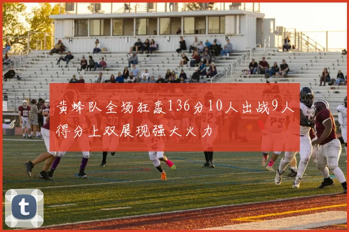 黄蜂队全场狂轰136分10人出战9人得分上双展现强大火力