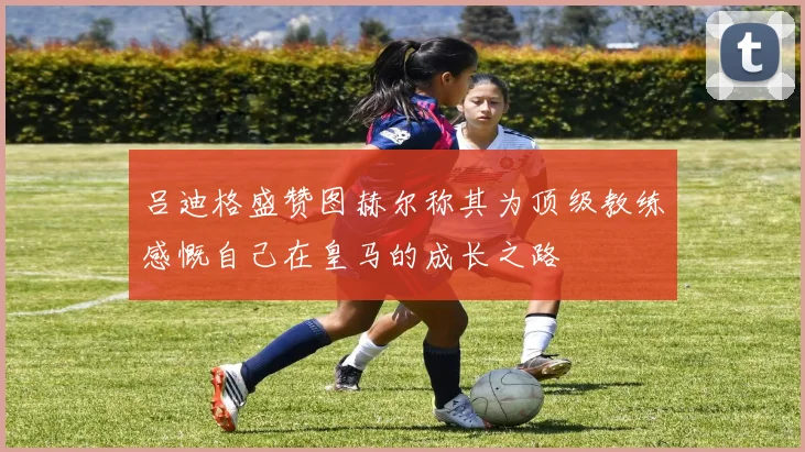 吕迪格盛赞图赫尔称其为顶级教练感慨自己在皇马的成长之路