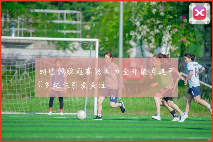 姆巴佩欧冠赛场火力全开能否追平C罗纪录引发关注