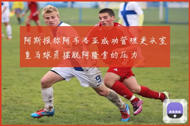 阿斯报称阿韦洛亚成功管理更衣室皇马球员摆脱阿隆索的压力