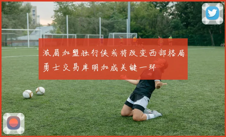 浓眉加盟独行侠或将改变西部格局勇士交易库明加成关键一环