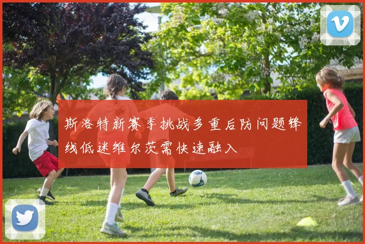 斯洛特新赛季挑战多重后防问题锋线低迷维尔茨需快速融入