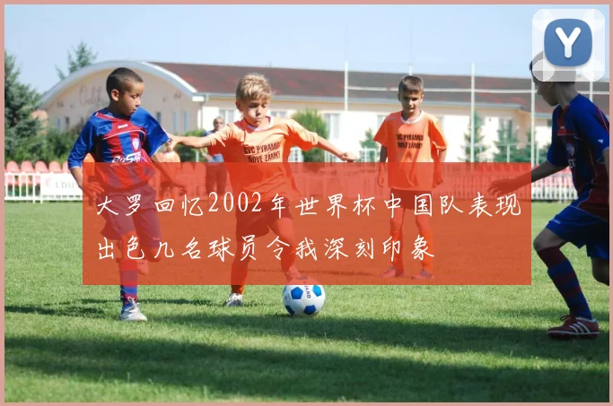 大罗回忆2002年世界杯中国队表现出色几名球员令我深刻印象