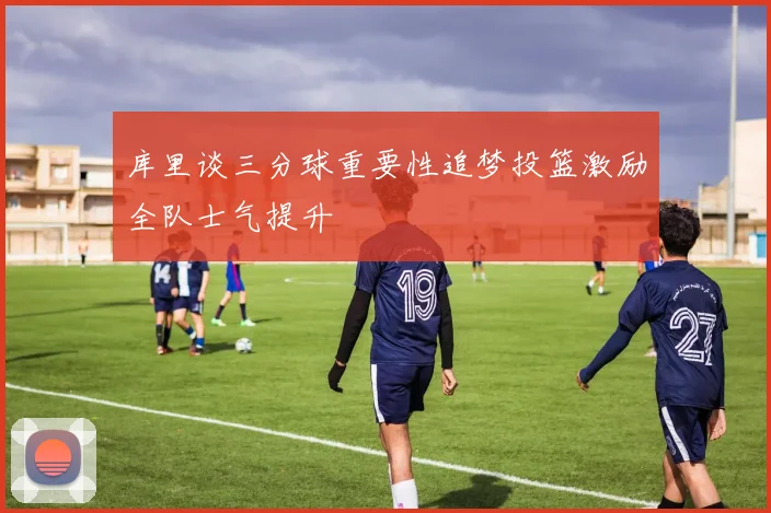 库里谈三分球重要性追梦投篮激励全队士气提升