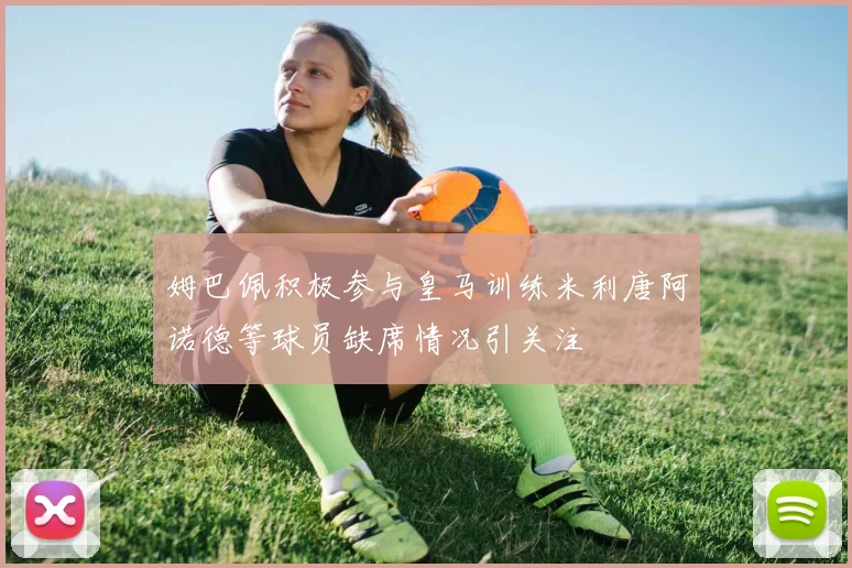 姆巴佩积极参与皇马训练米利唐阿诺德等球员缺席情况引关注