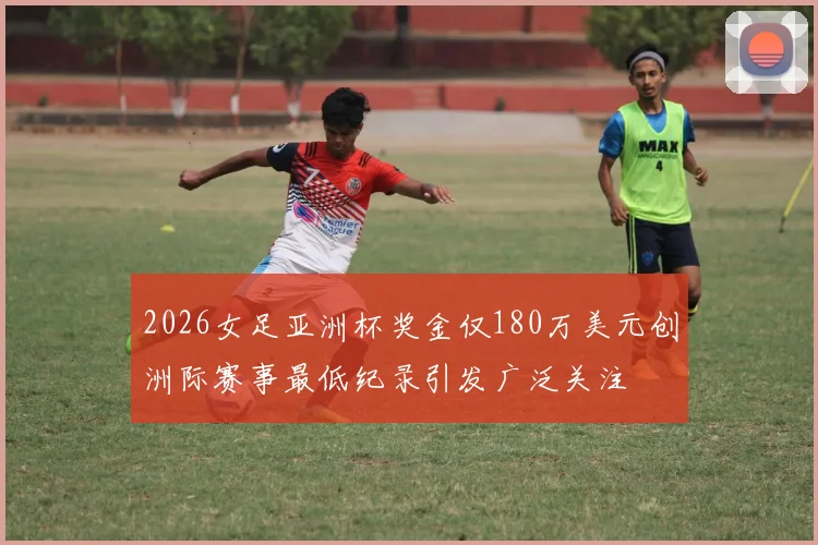 2026女足亚洲杯奖金仅180万美元创洲际赛事最低纪录引发广泛关注