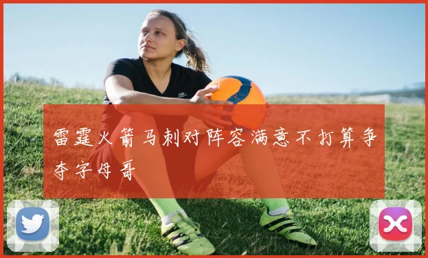 雷霆火箭马刺对阵容满意不打算争夺字母哥