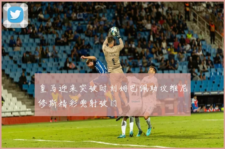 皇马迎来突破时刻姆巴佩助攻维尼修斯精彩兜射破门