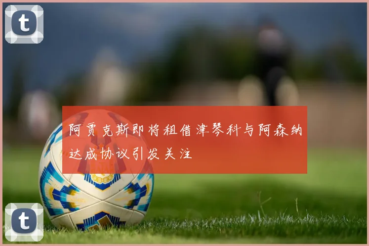 阿贾克斯即将租借津琴科与阿森纳达成协议引发关注