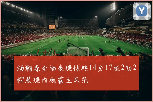 杨瀚森全场表现惊艳14分17板2助2帽展现内线霸主风范