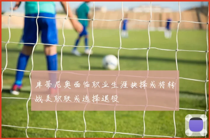 库蒂尼奥面临职业生涯抉择或将转战美职联或选择退役