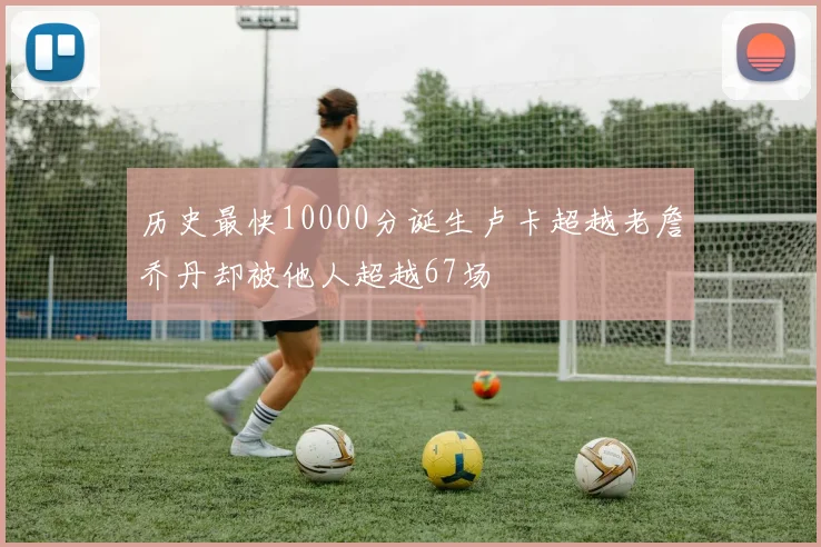 历史最快10000分诞生卢卡超越老詹乔丹却被他人超越67场